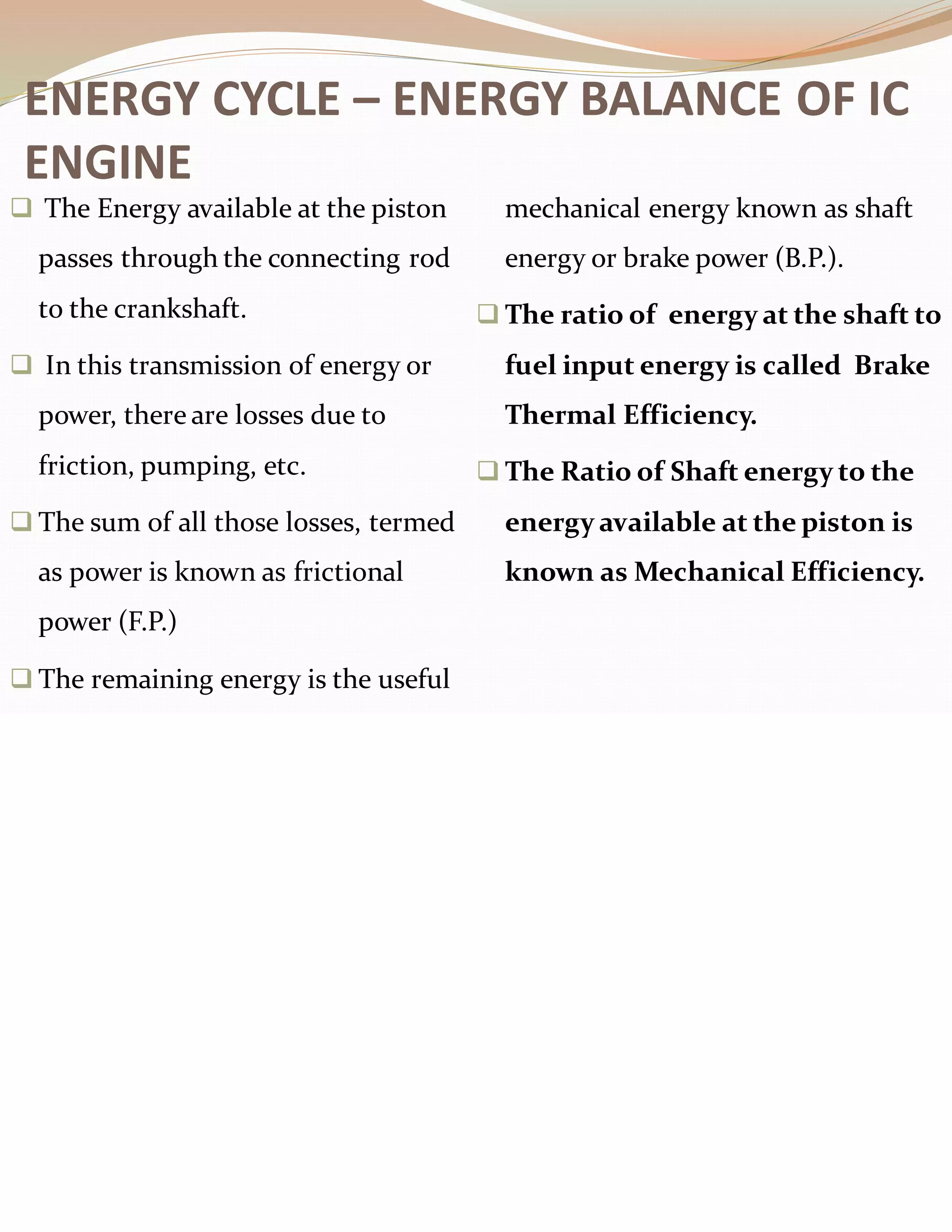 ❑ The Energy available at the piston
passes through the connecting rod
to the crankshaft.
❑ In this transmission of energy or
power, there are losses due to
friction, pumping, etc.
❑ The sum of all those losses, termed
as power is known as frictional
power (F.P.)
❑ The remaining energy is the useful
mechanical energy known as shaft
energy or brake power (B.P.).
❑ The ratio of energy at the shaft to
fuel input energy is called Brake
Thermal Efficiency.
❑ The Ratio of Shaft energy to the
energy available at the piston is
known as Mechanical Efficiency.
ENERGY CYCLE – ENERGY BALANCE OF IC
ENGINE
 