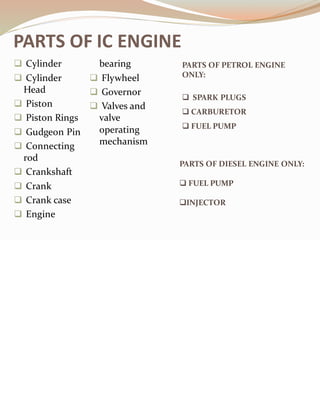 PARTS OF IC ENGINE
❑ Cylinder
❑ Cylinder
Head
❑ Piston
❑ Piston Rings
❑ Gudgeon Pin
❑ Connecting
rod
❑ Crankshaft
❑ Crank
❑ Crank case
❑ Engine
bearing
❑ Flywheel
❑ Governor
❑ Valves and
valve
operating
mechanism
PARTS OF PETROL ENGINE
ONLY:
❑ SPARK PLUGS
❑ CARBURETOR
❑ FUEL PUMP
PARTS OF DIESEL ENGINE ONLY:
❑ FUEL PUMP
❑INJECTOR
 