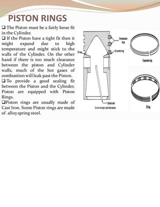 PISTON RINGS
❑ The Piston must be a fairly loose fit
in the Cylinder.
❑ If the Piston have a tight fit then it
might expand due to high
temperature and might stick to the
walls of the Cylinder. On the other
hand if there is too much clearance
between the piston and Cylinder
walls, much of the hot gases of
combustion will leak past the Piston.
❑ To provide a good sealing fit
between the Piston and the Cylinder,
Piston are equipped with Piston
Rings.
❑Piston rings are usually made of
Cast Iron. Some Piston rings are made
of alloyspring steel.
 