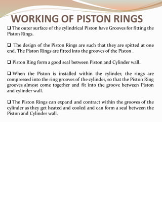 WORKING OF PISTON RINGS
❑ The outer surface of the cylindrical Piston have Grooves for fitting the
Piston Rings.
❑ The design of the Piston Rings are such that they are spitted at one
end. The Piston Rings are fitted into the grooves of the Piston .
❑ Piston Ring form a good seal between Piston and Cylinder wall.
❑ When the Piston is installed within the cylinder, the rings are
compressed into the ring grooves of the cylinder, so that the Piston Ring
grooves almost come together and fit into the groove between Piston
and cylinder wall.
❑ The Piston Rings can expand and contract within the grooves of the
cylinder as they get heated and cooled and can form a seal between the
Piston and Cylinder wall.
 
