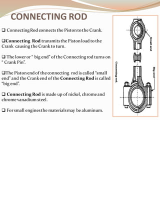CONNECTING ROD
❑ ConnectingRod connects the Pistontothe Crank.
❑Connecting Rod transmitsthe Pistonload to the
Crank causing the Crank to turn.
❑ The loweror “ big end” of the Connectingrod turns on
“ Crank Pin”.
❑The Pistonendof theconnecting rod is called “small
end” and the Crankend of the Connecting Rod is called
“big end”.
❑ Connecting Rod is made up of nickel, chromeand
chrome vanadium steel.
❑ Forsmall enginesthe materialsmay be aluminum.
 