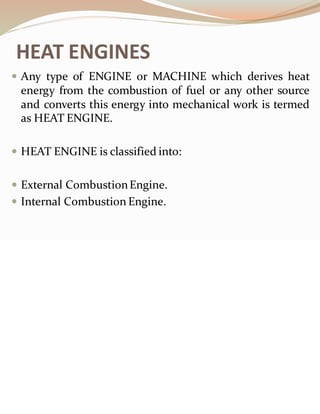 HEAT ENGINES
 Any type of ENGINE or MACHINE which derives heat
energy from the combustion of fuel or any other source
and converts this energy into mechanical work is termed
as HEAT ENGINE.
 HEAT ENGINE is classified into:
 External CombustionEngine.
 Internal Combustion Engine.
 
