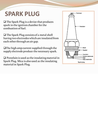 SPARK PLUG
❑ The Spark Plug is a device that produces
spark in the ignitionchamber for the
combustion of fuel.
❑ The Spark Plug consistsof a metal shell
having two electrodes which are insulatedfrom
each otherthroughan air gap.
❑The high ampcurrent supplied through the
supplyelectrode produce the necessary spark.
❑ Porcelain is used as the insulatingmaterial in
Spark Plug. Mica isalso used as the insulating
material in Spark Plug.
 