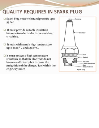 ❑ Spark Plug must withstandpressure upto
55 bar.
❑ It must provide suitable insulation
between two electrodes toprevent short
circuiting.
❑ It must withstanda high temperature
upto 2000 ⁰ C and 2500 ⁰ C.
❑ It must possessa high temperature
resistanceso that the electrodedo not
become sufficientlyhot tocause the
preignitionof the charge / fuel withinthe
enginecylinder.
QUALITY REQUIRES IN SPARK PLUG
 