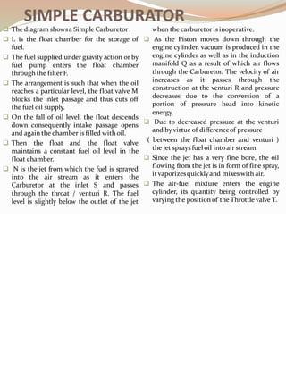 SIMPLE CARBURATOR
❑ The diagram showsa Simple Carburetor.
❑ L is the float chamber for the storage of
fuel.
❑ The fuel supplied under gravity action or by
fuel pump enters the float chamber
through the filter F.
❑ The arrangement is such that when the oil
reaches a particular level, the float valve M
blocks the inlet passage and thus cuts off
the fuel oil supply.
❑ On the fall of oil level, the float descends
down consequently intake passage opens
and again the chamber is filled with oil.
❑ Then the float and the float valve
maintains a constant fuel oil level in the
float chamber.
❑ N is the jet from which the fuel is sprayed
into the air stream as it enters the
Carburetor at the inlet S and passes
through the throat / venturi R. The fuel
level is slightly below the outlet of the jet
when the carburetoris inoperative.
❑ As the Piston moves down through the
engine cylinder, vacuum is produced in the
engine cylinder as well as in the induction
manifold Q as a result of which air flows
through the Carburetor. The velocity of air
increases as it passes through the
construction at the venturi R and pressure
decreases due to the conversion of a
portion of pressure head into kinetic
energy.
❑ Due to decreased pressure at the venturi
and by virtue of differenceof pressure
( between the float chamber and venturi )
the jet sprays fuel oil into air stream.
❑ Since the jet has a very fine bore, the oil
flowing from the jet is in form of fine spray,
it vaporizesquicklyand mixes with air.
❑ The air-fuel mixture enters the engine
cylinder, its quantity being controlled by
varying the position of the Throttle valve T.
 