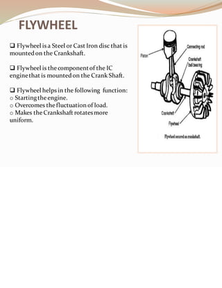 FLYWHEEL
❑ Flywheel is a Steel or Cast Iron disc that is
mountedon the Crankshaft.
❑ Flywheel is the componentof the IC
enginethat is mountedon the Crank Shaft.
❑ Flywheel helps in the following function:
o Startingtheengine.
o Overcomes thefluctuation of load.
o Makes theCrankshaft rotatesmore
uniform.
 