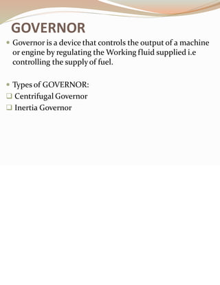 GOVERNOR
 Governor is a device that controls the output of a machine
or engine by regulating the Working fluid supplied i.e
controlling the supplyof fuel.
 Types of GOVERNOR:
❑ Centrifugal Governor
❑ Inertia Governor
 