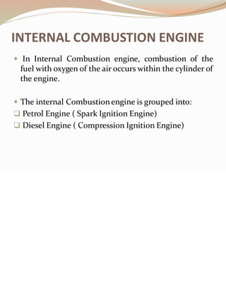 INTERNAL COMBUSTION ENGINE
 In Internal Combustion engine, combustion of the
fuel with oxygen of the air occurs within the cylinder of
the engine.
 The internal Combustionengine is grouped into:
❑ Petrol Engine ( Spark Ignition Engine)
❑ Diesel Engine ( Compression Ignition Engine)
 