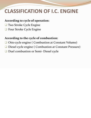 CLASSIFICATION OF I.C. ENGINE
According to cycleof operation:
❑ Two Stroke Cycle Engine
❑ Four Stroke Cycle Engine
According to the cycle of combustion:
❑ Otto cycle engine ( Combustion at Constant Volume)
❑ Diesel cycle engine ( Combustion at Constant Pressure)
❑ Duel combustion or Semi- Diesel cycle
 