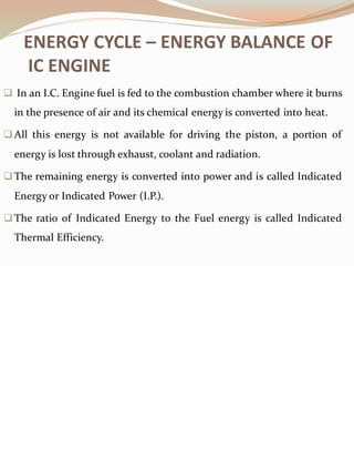 ENERGY CYCLE – ENERGY BALANCE OF
IC ENGINE
❑ In an I.C. Engine fuel is fed to the combustion chamber where it burns
in the presence of air and its chemical energy is converted into heat.
❑All this energy is not available for driving the piston, a portion of
energy is lost through exhaust, coolant and radiation.
❑The remaining energy is converted into power and is called Indicated
Energy or Indicated Power (I.P.).
❑The ratio of Indicated Energy to the Fuel energy is called Indicated
Thermal Efficiency.
 