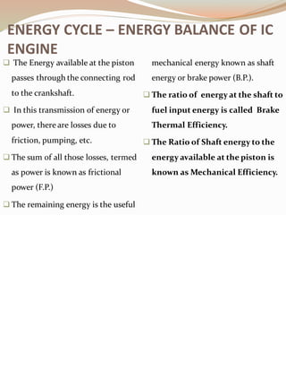 ❑ The Energy available at the piston
passes through the connecting rod
to the crankshaft.
❑ In this transmission of energy or
power, there are losses due to
friction, pumping, etc.
❑ The sum of all those losses, termed
as power is known as frictional
power (F.P.)
❑ The remaining energy is the useful
mechanical energy known as shaft
energy or brake power (B.P.).
❑ The ratio of energy at the shaft to
fuel input energy is called Brake
Thermal Efficiency.
❑ The Ratio of Shaft energy to the
energy available at the piston is
known as Mechanical Efficiency.
ENERGY CYCLE – ENERGY BALANCE OF IC
ENGINE
 
