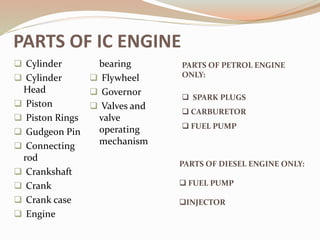 PARTS OF IC ENGINE
 Cylinder
 Cylinder
Head
 Piston
 Piston Rings
 Gudgeon Pin
 Connecting
rod
 Crankshaft
 Crank
 Crank case
 Engine
bearing
 Flywheel
 Governor
 Valves and
valve
operating
mechanism
PARTS OF PETROL ENGINE
ONLY:
 SPARK PLUGS
 CARBURETOR
 FUEL PUMP
PARTS OF DIESEL ENGINE ONLY:
 FUEL PUMP
INJECTOR
 