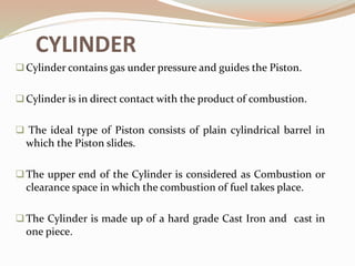 CYLINDER
Cylinder contains gas under pressure and guides the Piston.
Cylinder is in direct contact with the product of combustion.
 The ideal type of Piston consists of plain cylindrical barrel in
which the Piston slides.
The upper end of the Cylinder is considered as Combustion or
clearance space in which the combustion of fuel takes place.
The Cylinder is made up of a hard grade Cast Iron and cast in
one piece.
 