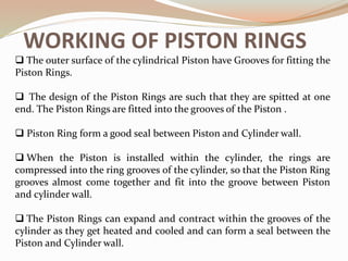 WORKING OF PISTON RINGS
 The outer surface of the cylindrical Piston have Grooves for fitting the
Piston Rings.
 The design of the Piston Rings are such that they are spitted at one
end. The Piston Rings are fitted into the grooves of the Piston .
 Piston Ring form a good seal between Piston and Cylinder wall.
 When the Piston is installed within the cylinder, the rings are
compressed into the ring grooves of the cylinder, so that the Piston Ring
grooves almost come together and fit into the groove between Piston
and cylinder wall.
 The Piston Rings can expand and contract within the grooves of the
cylinder as they get heated and cooled and can form a seal between the
Piston and Cylinder wall.
 