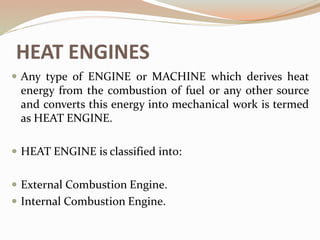 HEAT ENGINES
 Any type of ENGINE or MACHINE which derives heat
energy from the combustion of fuel or any other source
and converts this energy into mechanical work is termed
as HEAT ENGINE.
 HEAT ENGINE is classified into:
 External Combustion Engine.
 Internal Combustion Engine.
 