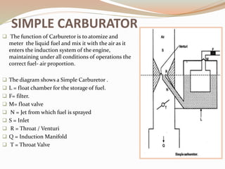 SIMPLE CARBURATOR
 The function of Carburetor is to atomize and
meter the liquid fuel and mix it with the air as it
enters the induction system of the engine,
maintaining under all conditions of operations the
correct fuel- air proportion.
 The diagram shows a Simple Carburetor .
 L = float chamber for the storage of fuel.
 F= filter.
 M= float valve
 N = Jet from which fuel is sprayed
 S = Inlet
 R = Throat / Venturi
 Q = Induction Manifold
 T = Throat Valve
 