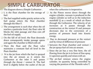 SIMPLE CARBURATOR
 The diagram shows a Simple Carburetor .
 L is the float chamber for the storage of
fuel.
 The fuel supplied under gravity action or by
fuel pump enters the float chamber
through the filter F.
 The arrangement is such that when the oil
reaches a particular level, the float valve M
blocks the inlet passage and thus cuts off
the fuel oil supply.
 On the fall of oil level, the float descends
down consequently intake passage opens
and again the chamber is filled with oil.
 Then the float and the float valve
maintains a constant fuel oil level in the
float chamber.
 N is the jet from which the fuel is sprayed
into the air stream as it enters the
Carburetor at the inlet S and passes
through the throat / venturi R. The fuel
level is slightly below the outlet of the jet
when the carburetor is inoperative.
 As the Piston moves down through the
engine cylinder, vacuum is produced in the
engine cylinder as well as in the induction
manifold Q as a result of which air flows
through the Carburetor. The velocity of air
increases as it passes through the
construction at the venturi R and pressure
decreases due to the conversion of a
portion of pressure head into kinetic
energy.
 Due to decreased pressure at the venturi
and by virtue of difference of pressure
( between the float chamber and venturi )
the jet sprays fuel oil into air stream.
 Since the jet has a very fine bore, the oil
flowing from the jet is in form of fine spray,
it vaporizes quickly and mixes with air.
 The air-fuel mixture enters the engine
cylinder, its quantity being controlled by
varying the position of the Throttle valve T.
 