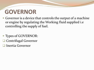 GOVERNOR
 Governor is a device that controls the output of a machine
or engine by regulating the Working fluid supplied i.e
controlling the supply of fuel.
 Types of GOVERNOR:
 Centrifugal Governor
 Inertia Governor
 