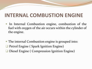 INTERNAL COMBUSTION ENGINE
 In Internal Combustion engine, combustion of the
fuel with oxygen of the air occurs within the cylinder of
the engine.
 The internal Combustion engine is grouped into:
 Petrol Engine ( Spark Ignition Engine)
 Diesel Engine ( Compression Ignition Engine)
 