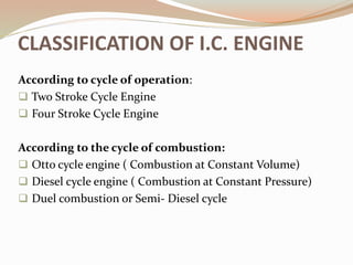 CLASSIFICATION OF I.C. ENGINE
According to cycle of operation:
 Two Stroke Cycle Engine
 Four Stroke Cycle Engine
According to the cycle of combustion:
 Otto cycle engine ( Combustion at Constant Volume)
 Diesel cycle engine ( Combustion at Constant Pressure)
 Duel combustion or Semi- Diesel cycle
 