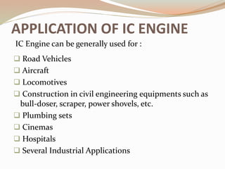 APPLICATION OF IC ENGINE
 Road Vehicles
 Aircraft
 Locomotives
 Construction in civil engineering equipments such as
bull-doser, scraper, power shovels, etc.
 Plumbing sets
 Cinemas
 Hospitals
 Several Industrial Applications
IC Engine can be generally used for :
 