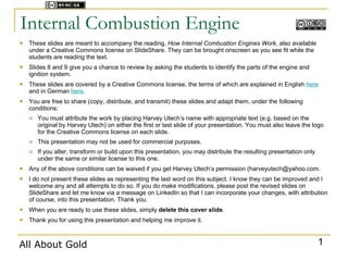 Licensed under



Internal Combustion Engine
   These slides are meant to accompany the reading, How Internal Combustion Engines Work, also available
    under a Creative Commons license on SlideShare. They can be brought onscreen as you see fit while the
    students are reading the text.
   Slides 8 and 9 give you a chance to review by asking the students to identify the parts of the engine and
    ignition system.
   These slides are covered by a Creative Commons license, the terms of which are explained in English here
    and in German here.
   You are free to share (copy, distribute, and transmit) these slides and adapt them, under the following
    conditions:
       You must attribute the work by placing Harvey Utech’s name with appropriate text (e.g. based on the
        original by Harvey Utech) on either the first or last slide of your presentation. You must also leave the logo
        for the Creative Commons license on each slide.
       This presentation may not be used for commercial purposes.
       If you alter, transform or build upon this presentation, you may distribute the resulting presentation only
        under the same or similar license to this one.
   Any of the above conditions can be waived if you get Harvey Utech’s permission (harveyutech@yahoo.com.
   I do not present these slides as representing the last word on this subject. I know they can be improved and I
    welcome any and all attempts to do so. If you do make modifications, please post the revised slides on
    SlideShare and let me know via a message on LinkedIn so that I can incorporate your changes, with attribution
    of course, into this presentation. Thank you.
   When you are ready to use these slides, simply delete this cover slide.
   Thank you for using this presentation and helping me improve it.



All About Gold                                                                                                        1
 
