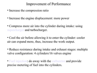 Improvement of Performance
• Increase the compression ratio
• Increase the engine displacement: more power
• Compress more air into the cylinder during intake: using
supercharger and turbocharger.
• Cool the air before allowing it to enter the cylinder: cooler
air can expand more, thus, increase the work output.
• Reduce resistance during intake and exhaust stages: multiple
valve configuration: 4 cylinders/16 valves engine
• Fuel injection: do away with the carburetor and provide
precise metering of fuel into the cylinders.
 