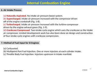 27.08.2024
Internal Combustion Engine
Internal Combustion Engine
6. Air Intake Process
(a) Naturally Aspirated. No intake air pressure boost system.
(b) Supercharged. Intake air pressure increased with the compressor driven
off of the engine crankshaft (Fig. 1-8).
(c) Turbocharged. Intake air pressure increased with the turbine-compressor
driven by the engine exhaust gases (Fig. 1-9).
(d) Crankcase Compressed. Two-stroke cycle engine which uses the crankcase as the intake
air compressor. Limited development work has also been done on design and construction
of four-stroke cycle engines with crankcase compression.
7. Method of Fuel Input for SI Engines
(a) Carbureted.
(b) Multipoint Port Fuel Injection. One or more injectors at each cylinder intake.
(c) Throttle Body Fuel Injection. Injectors upstream in intake manifold.
14
 