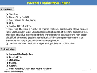 27.08.2024
Internal Combustion Engine
Internal Combustion Engine
8. Fuel Used
(a) Gasoline.
(b) Diesel Oil or Fuel Oil.
(c) Gas, Natural Gas, Methane.
(d) LPG.
(e) Alcohol-Ethyl, Methyl.
(f) Dual Fuel. There are a number of engines that use a combination of two or more
fuels. Some, usually large, CI engines use a combination of methane and diesel fuel.
These are attractive in developing third-world countries because of the high cost of
diesel fuel. Combined gasoline-alcohol fuels are becoming more common as an
alternative to straight gasoline automobile engine fuel.
(g) Gasohol. Common fuel consisting of 90% gasoline and 10% alcohol.
9. Application
(a) Automobile, Truck, Bus.
(b) Locomotive.
(c) Stationary.
(d) Marine.
(e) Aircraft.
(f) Small Portable, Chain Saw, Model Airplane. 15
 