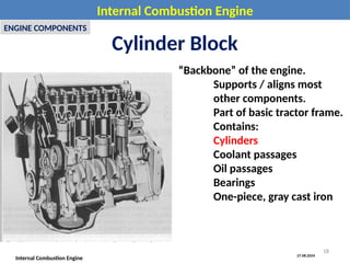 27.08.2024
Internal Combustion Engine
Internal Combustion Engine
ENGINE COMPONENTS
Cylinder Block
“Backbone” of the engine.
Supports / aligns most
other components.
Part of basic tractor frame.
Contains:
Cylinders
Coolant passages
Oil passages
Bearings
One-piece, gray cast iron
18
 