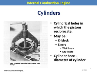 27.08.2024
Internal Combustion Engine
Internal Combustion Engine
Cylinders
• Cylindrical holes in
which the pistons
reciprocate.
• May be:
– Enblock
– Liners
• Wet liners
• Dry liners
• Cylinder bore –
diameter of cylinder
19
 