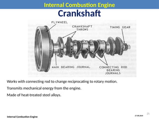 27.08.2024
Internal Combustion Engine
Internal Combustion Engine
Crankshaft
Works with connecting rod to change reciprocating to rotary motion.
Transmits mechanical energy from the engine.
Made of heat-treated steel alloys.
25
 