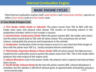 27.08.2024
Internal Combustion Engine
Internal Combustion Engine
BASIC ENGINE CYCLES
Most internal combustion engines, both spark ignition and compression ignition, operate on
either a four-stroke cycle or a two-stroke cycle.
A- Four-Stroke SI Engine Cycle
1. First Stroke: Intake Stroke or Induction The piston travels from TDC to BDC with the
intake valve open and exhaust valve closed. This creates an increasing volume in the
combustion chamber, which in turn creates a vacuum.
2. Second Stroke: Compression Stroke When the piston reaches BDC, the intake valve closes
and the piston travels back to TDC with all valves closed. This compresses the air-fuel
mixture, raising both the pressure and temperature in the cylinder.
3. Combustion: Combustion of the air-fuel mixture occurs in a very short but finite length of
time with the piston near TDC (i.e., nearly constant-volume combustion).
4. Third Stroke: Expansion Stroke or Power Stroke With all valves closed, the high pressure
created by the combustion process pushes the piston away from TDC. This is the stroke which
produces the work output of the engine cycle.
5. Exhaust Blowdown Late in the power stroke, the exhaust valve is opened and exhaust blow
down occurs.
6. Fourth Stroke: Exhaust Stroke By the time the piston reaches BDC, exhaust blowdown is
complete, but the cylinder is still full of exhaust gases at approximately atmospheric pressure.
28
 
