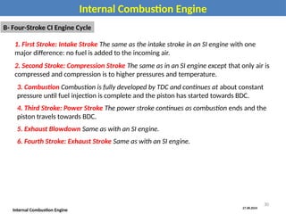 27.08.2024
Internal Combustion Engine
Internal Combustion Engine
B- Four-Stroke CI Engine Cycle
1. First Stroke: Intake Stroke The same as the intake stroke in an SI engine with one
major difference: no fuel is added to the incoming air.
2. Second Stroke: Compression Stroke The same as in an SI engine except that only air is
compressed and compression is to higher pressures and temperature.
3. Combustion Combustion is fully developed by TDC and continues at about constant
pressure until fuel injection is complete and the piston has started towards BDC.
4. Third Stroke: Power Stroke The power stroke continues as combustion ends and the
piston travels towards BDC.
5. Exhaust Blowdown Same as with an SI engine.
6. Fourth Stroke: Exhaust Stroke Same as with an SI engine.
30
 
