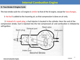 27.08.2024
Internal Combustion Engine
Internal Combustion Engine
D- Two-Stroke CI Engine Cycle
The two-stroke cycle for a CI engine is similar to that of the SI engine, except for two changes.
1- No fuel is added to the incoming air, so that compression is done on air only.
2- Instead of a spark plug, a fuel injector is located in the cylinder. Near the end of the
compression stroke, fuel is injected into the hot compressed air and combustion is initiated by
self-ignition.
33
 