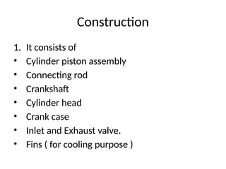 Construction
1. It consists of
• Cylinder piston assembly
• Connecting rod
• Crankshaft
• Cylinder head
• Crank case
• Inlet and Exhaust valve.
• Fins ( for cooling purpose )
 