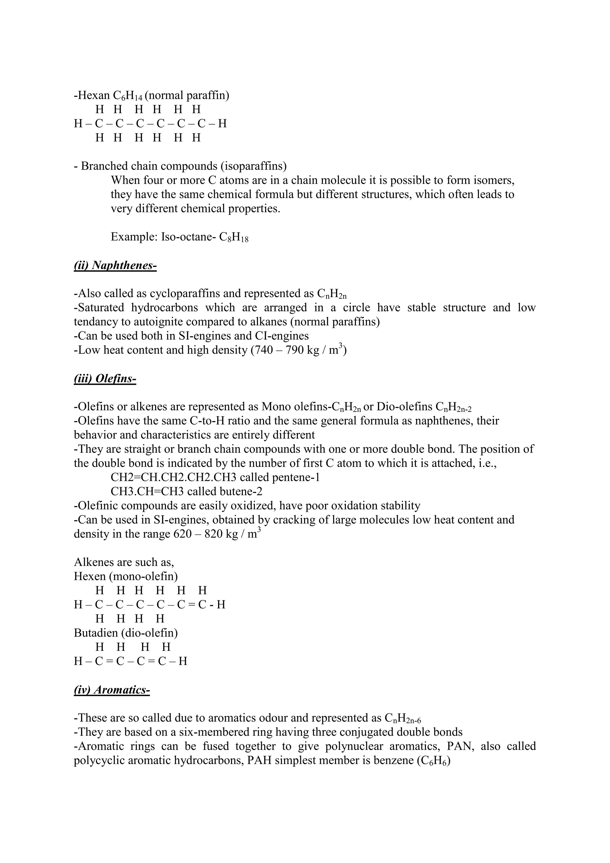 -Hexan C6H14 (normal paraffin)
H H H H H H
H – C – C – C – C – C – C – H
H H H H H H
- Branched chain compounds (isoparaffins)
When four or more C atoms are in a chain molecule it is possible to form isomers,
they have the same chemical formula but different structures, which often leads to
very different chemical properties.
Example: Iso-octane- C8H18
(ii) Naphthenes-
-Also called as cycloparaffins and represented as CnH2n
-Saturated hydrocarbons which are arranged in a circle have stable structure and low
tendancy to autoignite compared to alkanes (normal paraffins)
-Can be used both in SI-engines and CI-engines
-Low heat content and high density (740 – 790 kg / m3
)
(iii) Olefins-
-Olefins or alkenes are represented as Mono olefins-CnH2n or Dio-olefins CnH2n-2
-Olefins have the same C-to-H ratio and the same general formula as naphthenes, their
behavior and characteristics are entirely different
-They are straight or branch chain compounds with one or more double bond. The position of
the double bond is indicated by the number of first C atom to which it is attached, i.e.,
CH2=CH.CH2.CH2.CH3 called pentene-1
CH3.CH=CH3 called butene-2
-Olefinic compounds are easily oxidized, have poor oxidation stability
-Can be used in SI-engines, obtained by cracking of large molecules low heat content and
density in the range 620 – 820 kg / m3
Alkenes are such as,
Hexen (mono-olefin)
H H H H H H
H – C – C – C – C – C = C - H
H H H H
Butadien (dio-olefin)
H H H H
H – C = C – C = C – H
(iv) Aromatics-
-These are so called due to aromatics odour and represented as CnH2n-6
-They are based on a six-membered ring having three conjugated double bonds
-Aromatic rings can be fused together to give polynuclear aromatics, PAN, also called
polycyclic aromatic hydrocarbons, PAH simplest member is benzene (C6H6)
 