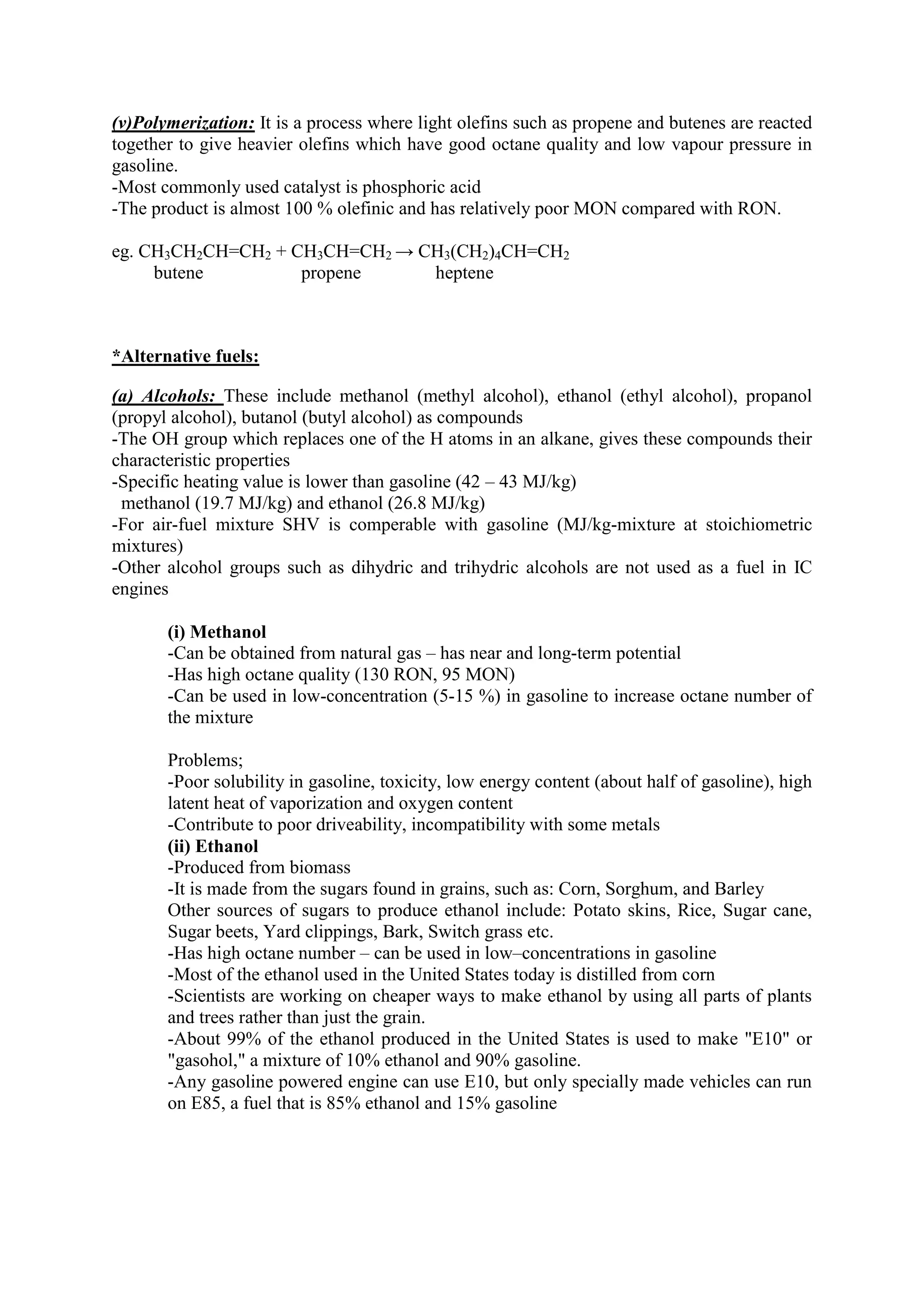 (v)Polymerization: It is a process where light olefins such as propene and butenes are reacted
together to give heavier olefins which have good octane quality and low vapour pressure in
gasoline.
-Most commonly used catalyst is phosphoric acid
-The product is almost 100 % olefinic and has relatively poor MON compared with RON.
eg. CH3CH2CH=CH2 + CH3CH=CH2 → CH3(CH2)4CH=CH2
butene propene heptene
*Alternative fuels:
(a) Alcohols: These include methanol (methyl alcohol), ethanol (ethyl alcohol), propanol
(propyl alcohol), butanol (butyl alcohol) as compounds
-The OH group which replaces one of the H atoms in an alkane, gives these compounds their
characteristic properties
-Specific heating value is lower than gasoline (42 – 43 MJ/kg)
methanol (19.7 MJ/kg) and ethanol (26.8 MJ/kg)
-For air-fuel mixture SHV is comperable with gasoline (MJ/kg-mixture at stoichiometric
mixtures)
-Other alcohol groups such as dihydric and trihydric alcohols are not used as a fuel in IC
engines
(i) Methanol
-Can be obtained from natural gas – has near and long-term potential
-Has high octane quality (130 RON, 95 MON)
-Can be used in low-concentration (5-15 %) in gasoline to increase octane number of
the mixture
Problems;
-Poor solubility in gasoline, toxicity, low energy content (about half of gasoline), high
latent heat of vaporization and oxygen content
-Contribute to poor driveability, incompatibility with some metals
(ii) Ethanol
-Produced from biomass
-It is made from the sugars found in grains, such as: Corn, Sorghum, and Barley
Other sources of sugars to produce ethanol include: Potato skins, Rice, Sugar cane,
Sugar beets, Yard clippings, Bark, Switch grass etc.
-Has high octane number – can be used in low–concentrations in gasoline
-Most of the ethanol used in the United States today is distilled from corn
-Scientists are working on cheaper ways to make ethanol by using all parts of plants
and trees rather than just the grain.
-About 99% of the ethanol produced in the United States is used to make "E10" or
"gasohol," a mixture of 10% ethanol and 90% gasoline.
-Any gasoline powered engine can use E10, but only specially made vehicles can run
on E85, a fuel that is 85% ethanol and 15% gasoline
 
