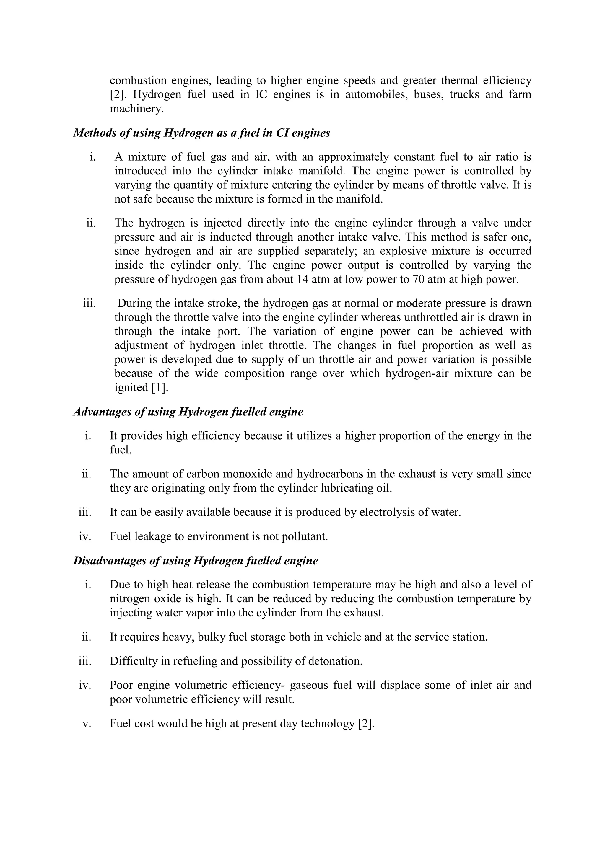 combustion engines, leading to higher engine speeds and greater thermal efficiency
[2]. Hydrogen fuel used in IC engines is in automobiles, buses, trucks and farm
machinery.
Methods of using Hydrogen as a fuel in CI engines
i. A mixture of fuel gas and air, with an approximately constant fuel to air ratio is
introduced into the cylinder intake manifold. The engine power is controlled by
varying the quantity of mixture entering the cylinder by means of throttle valve. It is
not safe because the mixture is formed in the manifold.
ii. The hydrogen is injected directly into the engine cylinder through a valve under
pressure and air is inducted through another intake valve. This method is safer one,
since hydrogen and air are supplied separately; an explosive mixture is occurred
inside the cylinder only. The engine power output is controlled by varying the
pressure of hydrogen gas from about 14 atm at low power to 70 atm at high power.
iii. During the intake stroke, the hydrogen gas at normal or moderate pressure is drawn
through the throttle valve into the engine cylinder whereas unthrottled air is drawn in
through the intake port. The variation of engine power can be achieved with
adjustment of hydrogen inlet throttle. The changes in fuel proportion as well as
power is developed due to supply of un throttle air and power variation is possible
because of the wide composition range over which hydrogen-air mixture can be
ignited [1].
Advantages of using Hydrogen fuelled engine
i. It provides high efficiency because it utilizes a higher proportion of the energy in the
fuel.
ii. The amount of carbon monoxide and hydrocarbons in the exhaust is very small since
they are originating only from the cylinder lubricating oil.
iii. It can be easily available because it is produced by electrolysis of water.
iv. Fuel leakage to environment is not pollutant.
Disadvantages of using Hydrogen fuelled engine
i. Due to high heat release the combustion temperature may be high and also a level of
nitrogen oxide is high. It can be reduced by reducing the combustion temperature by
injecting water vapor into the cylinder from the exhaust.
ii. It requires heavy, bulky fuel storage both in vehicle and at the service station.
iii. Difficulty in refueling and possibility of detonation.
iv. Poor engine volumetric efficiency- gaseous fuel will displace some of inlet air and
poor volumetric efficiency will result.
v. Fuel cost would be high at present day technology [2].
 
