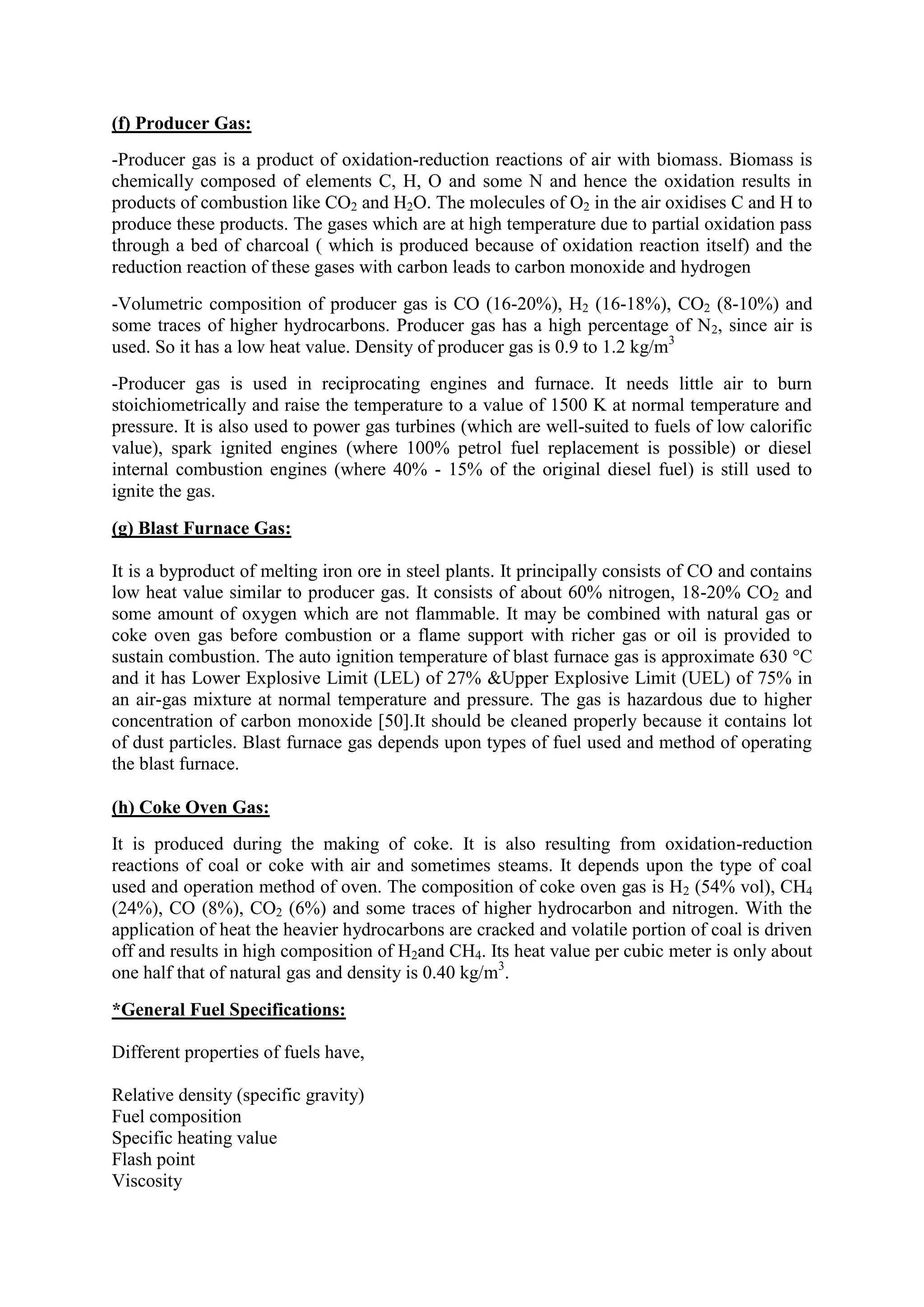 (f) Producer Gas:
-Producer gas is a product of oxidation-reduction reactions of air with biomass. Biomass is
chemically composed of elements C, H, O and some N and hence the oxidation results in
products of combustion like CO2 and H2O. The molecules of O2 in the air oxidises C and H to
produce these products. The gases which are at high temperature due to partial oxidation pass
through a bed of charcoal ( which is produced because of oxidation reaction itself) and the
reduction reaction of these gases with carbon leads to carbon monoxide and hydrogen
-Volumetric composition of producer gas is CO (16-20%), H2 (16-18%), CO2 (8-10%) and
some traces of higher hydrocarbons. Producer gas has a high percentage of N2, since air is
used. So it has a low heat value. Density of producer gas is 0.9 to 1.2 kg/m3
-Producer gas is used in reciprocating engines and furnace. It needs little air to burn
stoichiometrically and raise the temperature to a value of 1500 K at normal temperature and
pressure. It is also used to power gas turbines (which are well-suited to fuels of low calorific
value), spark ignited engines (where 100% petrol fuel replacement is possible) or diesel
internal combustion engines (where 40% - 15% of the original diesel fuel) is still used to
ignite the gas.
(g) Blast Furnace Gas:
It is a byproduct of melting iron ore in steel plants. It principally consists of CO and contains
low heat value similar to producer gas. It consists of about 60% nitrogen, 18-20% CO2 and
some amount of oxygen which are not flammable. It may be combined with natural gas or
coke oven gas before combustion or a flame support with richer gas or oil is provided to
sustain combustion. The auto ignition temperature of blast furnace gas is approximate 630 °C
and it has Lower Explosive Limit (LEL) of 27% &Upper Explosive Limit (UEL) of 75% in
an air-gas mixture at normal temperature and pressure. The gas is hazardous due to higher
concentration of carbon monoxide [50].It should be cleaned properly because it contains lot
of dust particles. Blast furnace gas depends upon types of fuel used and method of operating
the blast furnace.
(h) Coke Oven Gas:
It is produced during the making of coke. It is also resulting from oxidation-reduction
reactions of coal or coke with air and sometimes steams. It depends upon the type of coal
used and operation method of oven. The composition of coke oven gas is H2 (54% vol), CH4
(24%), CO (8%), CO2 (6%) and some traces of higher hydrocarbon and nitrogen. With the
application of heat the heavier hydrocarbons are cracked and volatile portion of coal is driven
off and results in high composition of H2and CH4. Its heat value per cubic meter is only about
one half that of natural gas and density is 0.40 kg/m3
.
*General Fuel Specifications:
Different properties of fuels have,
Relative density (specific gravity)
Fuel composition
Specific heating value
Flash point
Viscosity
 