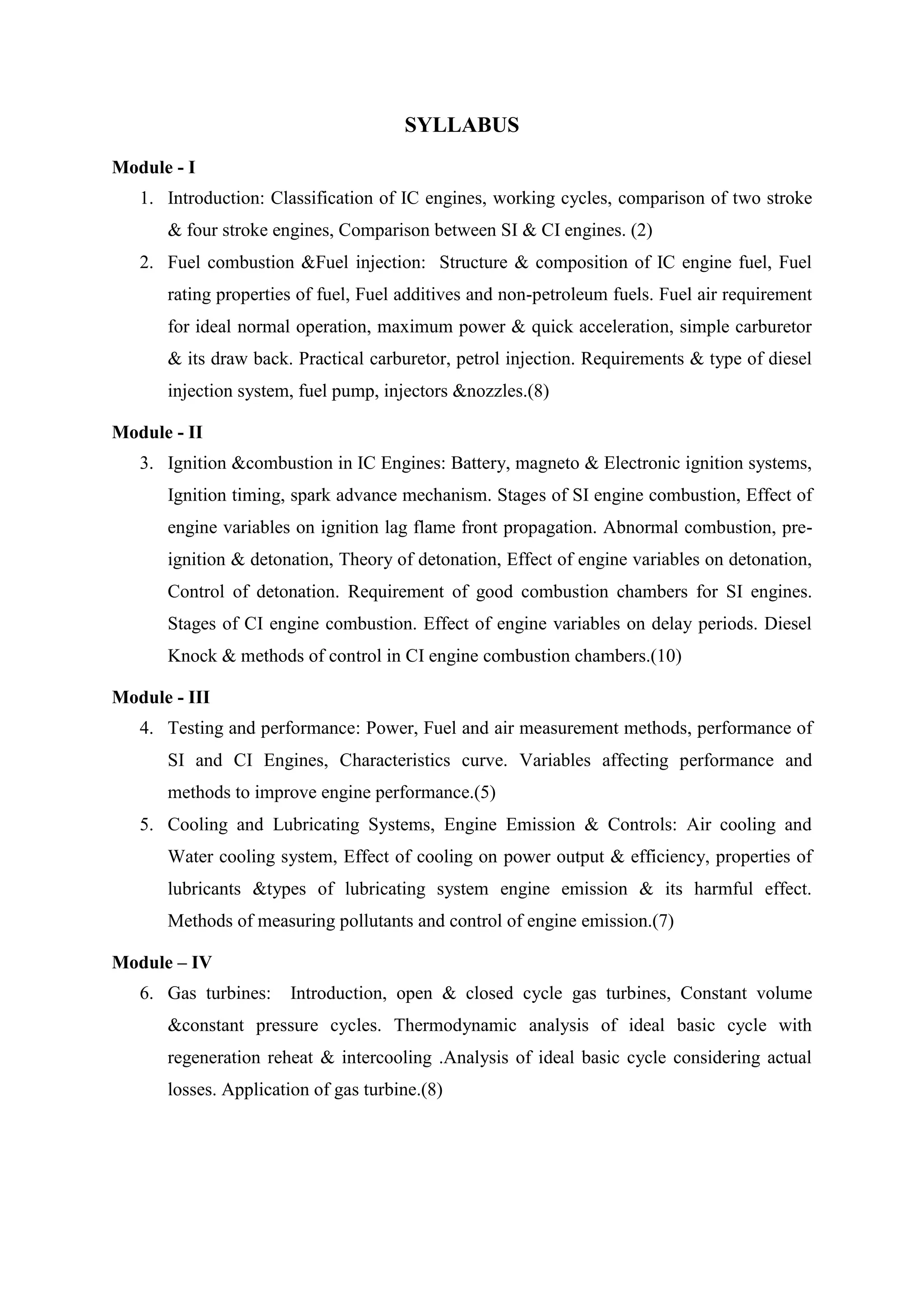 SYLLABUS
Module - I
1. Introduction: Classification of IC engines, working cycles, comparison of two stroke
& four stroke engines, Comparison between SI & CI engines. (2)
2. Fuel combustion &Fuel injection: Structure & composition of IC engine fuel, Fuel
rating properties of fuel, Fuel additives and non-petroleum fuels. Fuel air requirement
for ideal normal operation, maximum power & quick acceleration, simple carburetor
& its draw back. Practical carburetor, petrol injection. Requirements & type of diesel
injection system, fuel pump, injectors &nozzles.(8)
Module - II
3. Ignition &combustion in IC Engines: Battery, magneto & Electronic ignition systems,
Ignition timing, spark advance mechanism. Stages of SI engine combustion, Effect of
engine variables on ignition lag flame front propagation. Abnormal combustion, pre-
ignition & detonation, Theory of detonation, Effect of engine variables on detonation,
Control of detonation. Requirement of good combustion chambers for SI engines.
Stages of CI engine combustion. Effect of engine variables on delay periods. Diesel
Knock & methods of control in CI engine combustion chambers.(10)
Module - III
4. Testing and performance: Power, Fuel and air measurement methods, performance of
SI and CI Engines, Characteristics curve. Variables affecting performance and
methods to improve engine performance.(5)
5. Cooling and Lubricating Systems, Engine Emission & Controls: Air cooling and
Water cooling system, Effect of cooling on power output & efficiency, properties of
lubricants &types of lubricating system engine emission & its harmful effect.
Methods of measuring pollutants and control of engine emission.(7)
Module – IV
6. Gas turbines: Introduction, open & closed cycle gas turbines, Constant volume
&constant pressure cycles. Thermodynamic analysis of ideal basic cycle with
regeneration reheat & intercooling .Analysis of ideal basic cycle considering actual
losses. Application of gas turbine.(8)
 