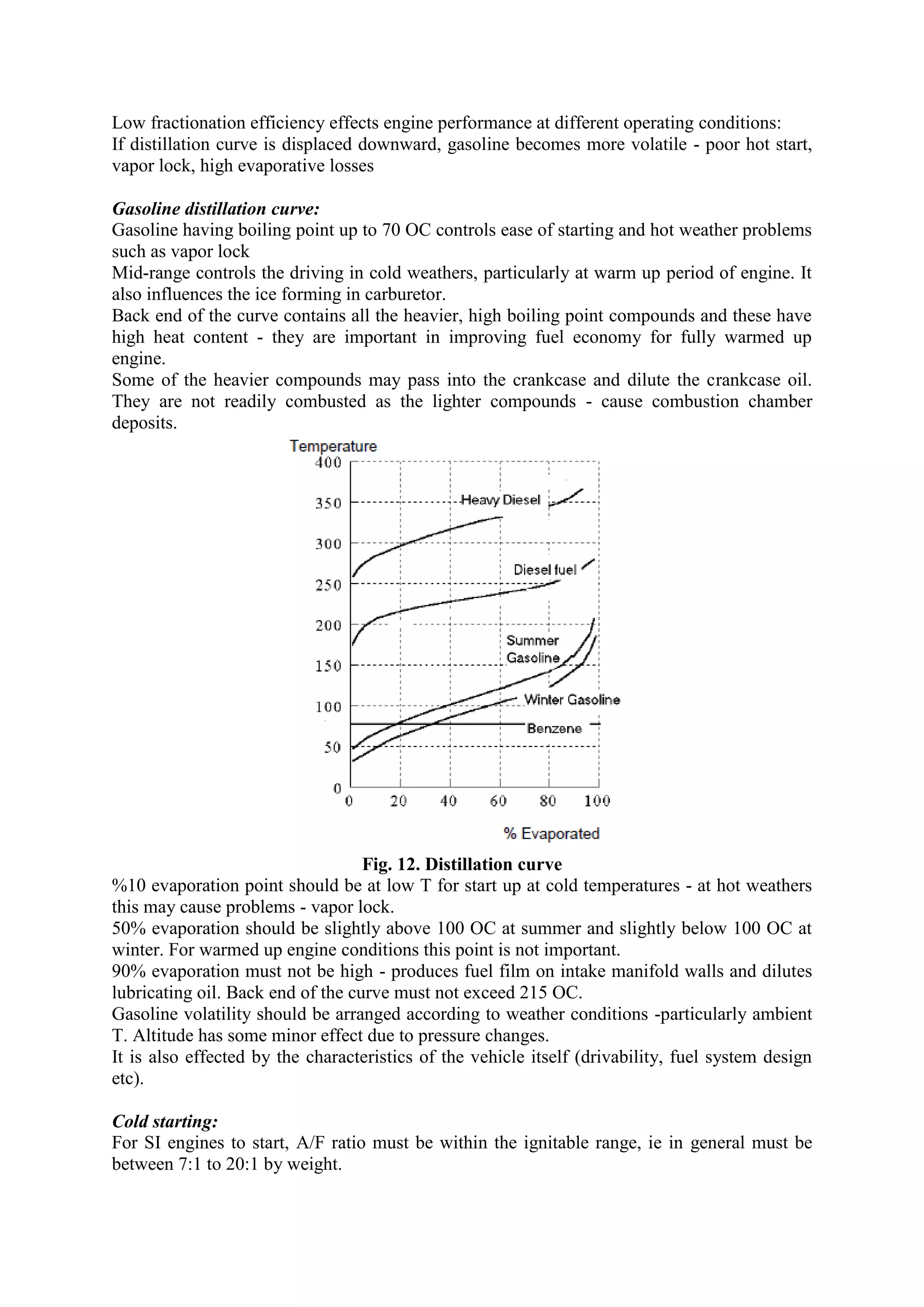 Low fractionation efficiency effects engine performance at different operating conditions:
If distillation curve is displaced downward, gasoline becomes more volatile - poor hot start,
vapor lock, high evaporative losses
Gasoline distillation curve:
Gasoline having boiling point up to 70 OC controls ease of starting and hot weather problems
such as vapor lock
Mid-range controls the driving in cold weathers, particularly at warm up period of engine. It
also influences the ice forming in carburetor.
Back end of the curve contains all the heavier, high boiling point compounds and these have
high heat content - they are important in improving fuel economy for fully warmed up
engine.
Some of the heavier compounds may pass into the crankcase and dilute the crankcase oil.
They are not readily combusted as the lighter compounds - cause combustion chamber
deposits.
Fig. 12. Distillation curve
%10 evaporation point should be at low T for start up at cold temperatures - at hot weathers
this may cause problems - vapor lock.
50% evaporation should be slightly above 100 OC at summer and slightly below 100 OC at
winter. For warmed up engine conditions this point is not important.
90% evaporation must not be high - produces fuel film on intake manifold walls and dilutes
lubricating oil. Back end of the curve must not exceed 215 OC.
Gasoline volatility should be arranged according to weather conditions -particularly ambient
T. Altitude has some minor effect due to pressure changes.
It is also effected by the characteristics of the vehicle itself (drivability, fuel system design
etc).
Cold starting:
For SI engines to start, A/F ratio must be within the ignitable range, ie in general must be
between 7:1 to 20:1 by weight.
 