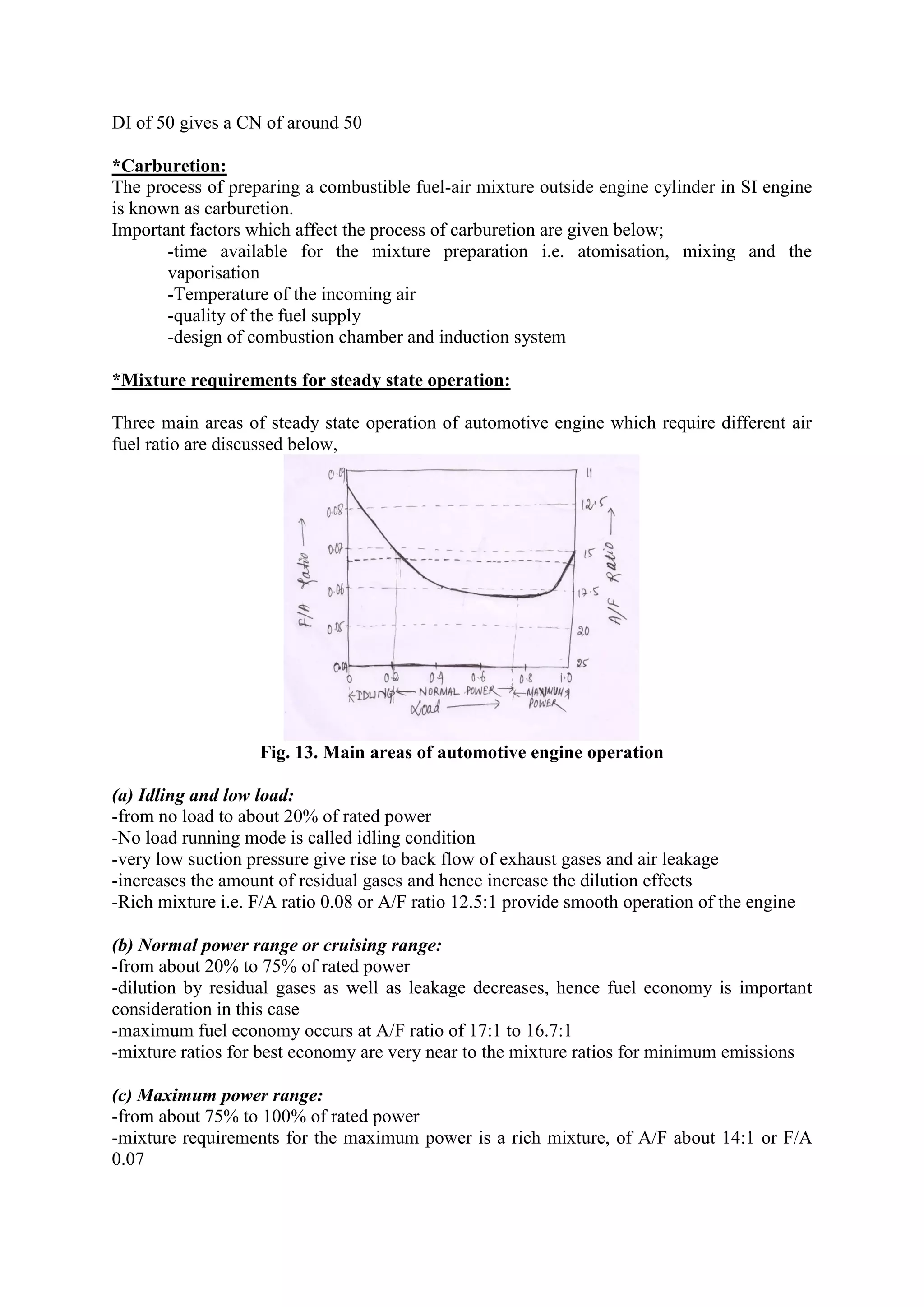 DI of 50 gives a CN of around 50
*Carburetion:
The process of preparing a combustible fuel-air mixture outside engine cylinder in SI engine
is known as carburetion.
Important factors which affect the process of carburetion are given below;
-time available for the mixture preparation i.e. atomisation, mixing and the
vaporisation
-Temperature of the incoming air
-quality of the fuel supply
-design of combustion chamber and induction system
*Mixture requirements for steady state operation:
Three main areas of steady state operation of automotive engine which require different air
fuel ratio are discussed below,
Fig. 13. Main areas of automotive engine operation
(a) Idling and low load:
-from no load to about 20% of rated power
-No load running mode is called idling condition
-very low suction pressure give rise to back flow of exhaust gases and air leakage
-increases the amount of residual gases and hence increase the dilution effects
-Rich mixture i.e. F/A ratio 0.08 or A/F ratio 12.5:1 provide smooth operation of the engine
(b) Normal power range or cruising range:
-from about 20% to 75% of rated power
-dilution by residual gases as well as leakage decreases, hence fuel economy is important
consideration in this case
-maximum fuel economy occurs at A/F ratio of 17:1 to 16.7:1
-mixture ratios for best economy are very near to the mixture ratios for minimum emissions
(c) Maximum power range:
-from about 75% to 100% of rated power
-mixture requirements for the maximum power is a rich mixture, of A/F about 14:1 or F/A
0.07
 
