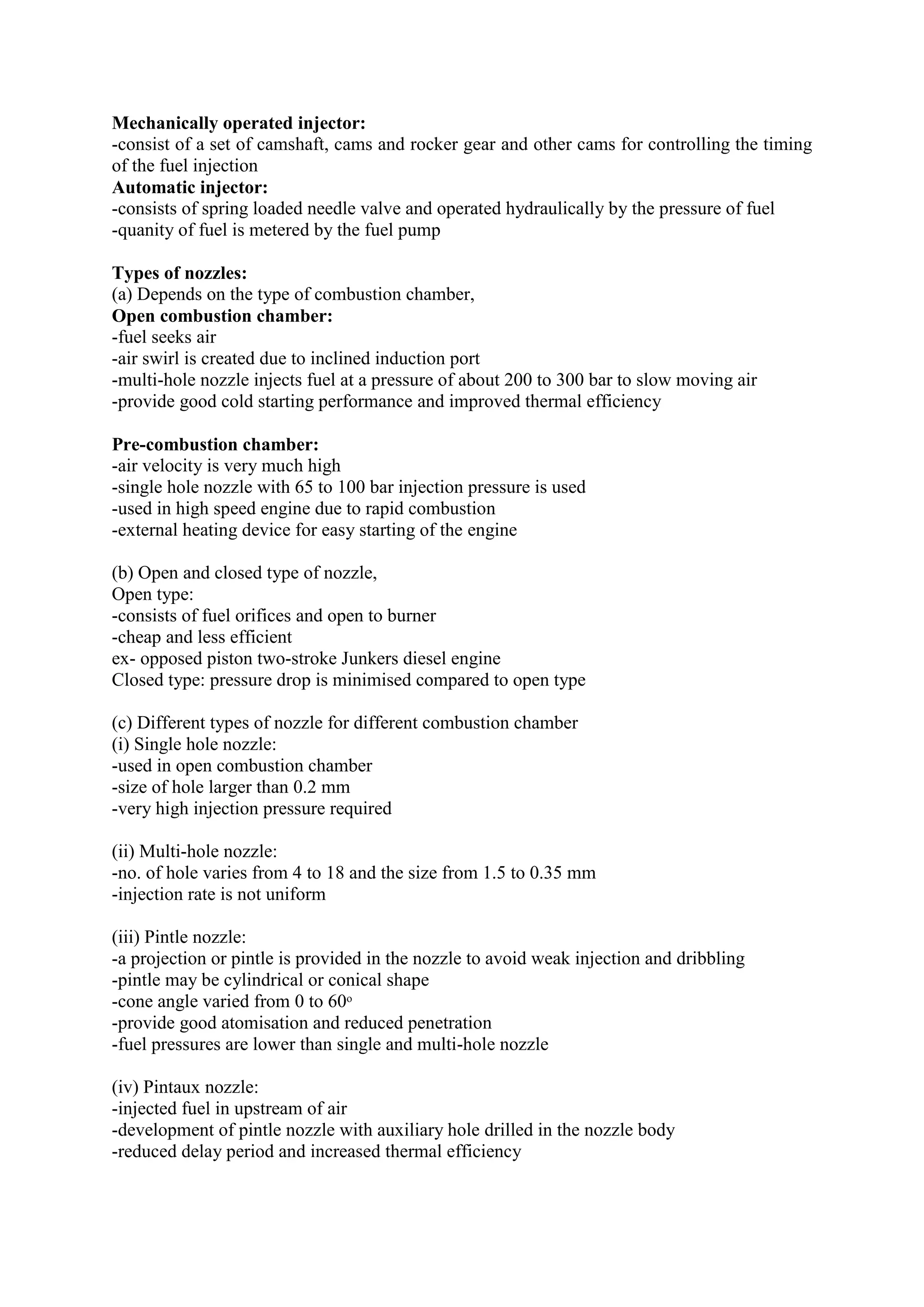 Mechanically operated injector:
-consist of a set of camshaft, cams and rocker gear and other cams for controlling the timing
of the fuel injection
Automatic injector:
-consists of spring loaded needle valve and operated hydraulically by the pressure of fuel
-quanity of fuel is metered by the fuel pump
Types of nozzles:
(a) Depends on the type of combustion chamber,
Open combustion chamber:
-fuel seeks air
-air swirl is created due to inclined induction port
-multi-hole nozzle injects fuel at a pressure of about 200 to 300 bar to slow moving air
-provide good cold starting performance and improved thermal efficiency
Pre-combustion chamber:
-air velocity is very much high
-single hole nozzle with 65 to 100 bar injection pressure is used
-used in high speed engine due to rapid combustion
-external heating device for easy starting of the engine
(b) Open and closed type of nozzle,
Open type:
-consists of fuel orifices and open to burner
-cheap and less efficient
ex- opposed piston two-stroke Junkers diesel engine
Closed type: pressure drop is minimised compared to open type
(c) Different types of nozzle for different combustion chamber
(i) Single hole nozzle:
-used in open combustion chamber
-size of hole larger than 0.2 mm
-very high injection pressure required
(ii) Multi-hole nozzle:
-no. of hole varies from 4 to 18 and the size from 1.5 to 0.35 mm
-injection rate is not uniform
(iii) Pintle nozzle:
-a projection or pintle is provided in the nozzle to avoid weak injection and dribbling
-pintle may be cylindrical or conical shape
-cone angle varied from 0 to 60ᵒ
-provide good atomisation and reduced penetration
-fuel pressures are lower than single and multi-hole nozzle
(iv) Pintaux nozzle:
-injected fuel in upstream of air
-development of pintle nozzle with auxiliary hole drilled in the nozzle body
-reduced delay period and increased thermal efficiency
 