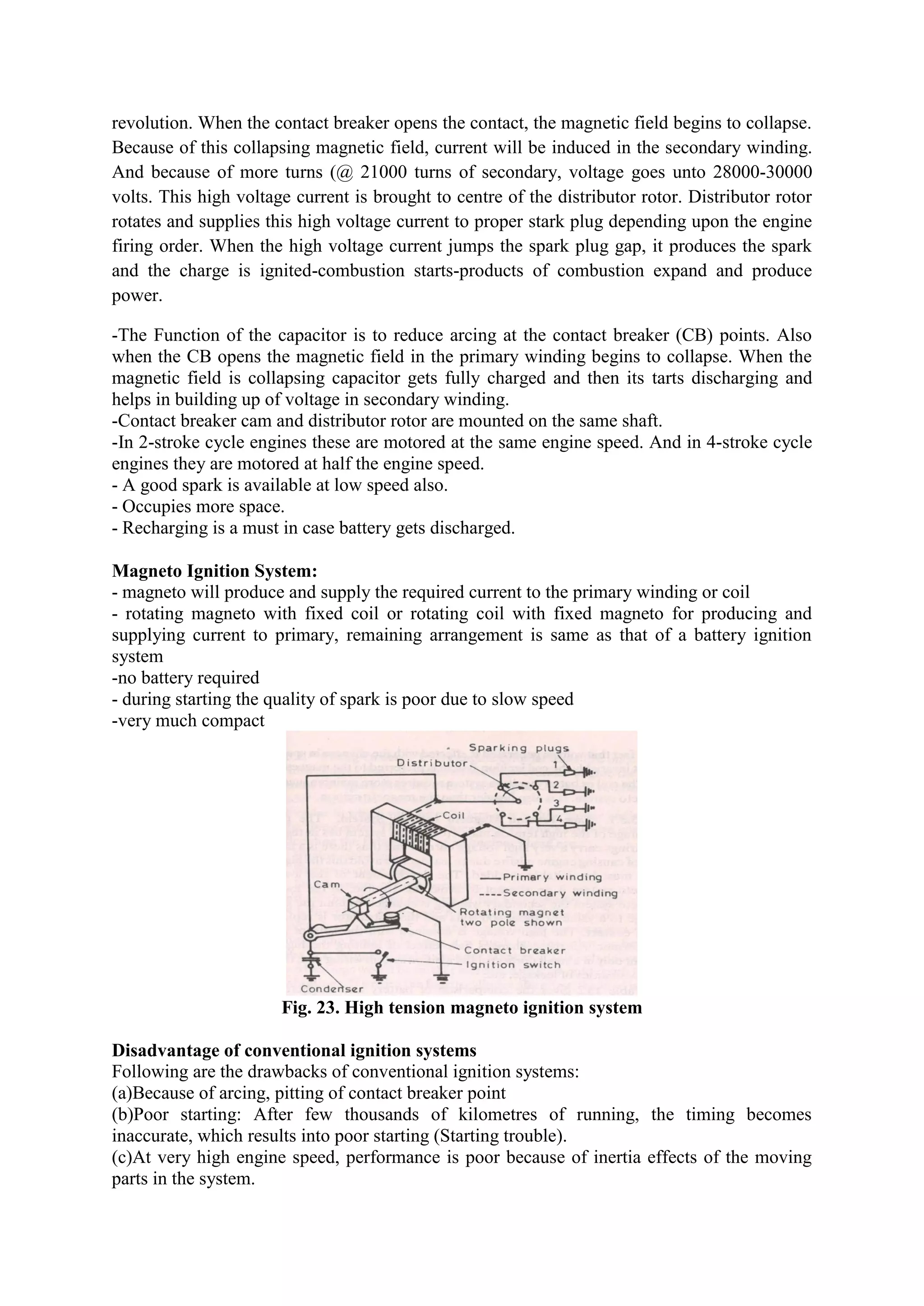 revolution. When the contact breaker opens the contact, the magnetic field begins to collapse.
Because of this collapsing magnetic field, current will be induced in the secondary winding.
And because of more turns (@ 21000 turns of secondary, voltage goes unto 28000-30000
volts. This high voltage current is brought to centre of the distributor rotor. Distributor rotor
rotates and supplies this high voltage current to proper stark plug depending upon the engine
firing order. When the high voltage current jumps the spark plug gap, it produces the spark
and the charge is ignited-combustion starts-products of combustion expand and produce
power.
-The Function of the capacitor is to reduce arcing at the contact breaker (CB) points. Also
when the CB opens the magnetic field in the primary winding begins to collapse. When the
magnetic field is collapsing capacitor gets fully charged and then its tarts discharging and
helps in building up of voltage in secondary winding.
-Contact breaker cam and distributor rotor are mounted on the same shaft.
-In 2-stroke cycle engines these are motored at the same engine speed. And in 4-stroke cycle
engines they are motored at half the engine speed.
- A good spark is available at low speed also.
- Occupies more space.
- Recharging is a must in case battery gets discharged.
Magneto Ignition System:
- magneto will produce and supply the required current to the primary winding or coil
- rotating magneto with fixed coil or rotating coil with fixed magneto for producing and
supplying current to primary, remaining arrangement is same as that of a battery ignition
system
-no battery required
- during starting the quality of spark is poor due to slow speed
-very much compact
Fig. 23. High tension magneto ignition system
Disadvantage of conventional ignition systems
Following are the drawbacks of conventional ignition systems:
(a)Because of arcing, pitting of contact breaker point
(b)Poor starting: After few thousands of kilometres of running, the timing becomes
inaccurate, which results into poor starting (Starting trouble).
(c)At very high engine speed, performance is poor because of inertia effects of the moving
parts in the system.
 