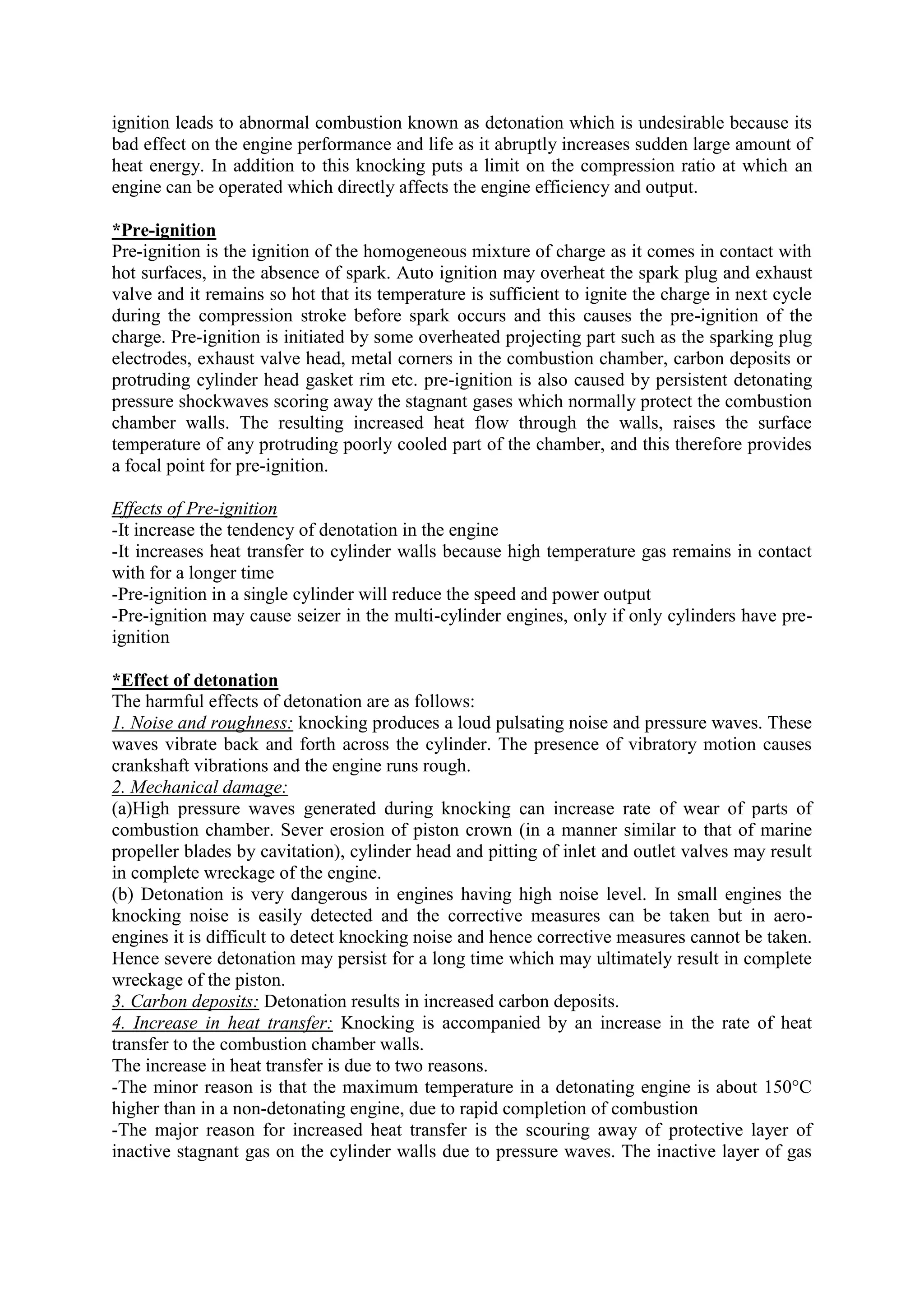 ignition leads to abnormal combustion known as detonation which is undesirable because its
bad effect on the engine performance and life as it abruptly increases sudden large amount of
heat energy. In addition to this knocking puts a limit on the compression ratio at which an
engine can be operated which directly affects the engine efficiency and output.
*Pre-ignition
Pre-ignition is the ignition of the homogeneous mixture of charge as it comes in contact with
hot surfaces, in the absence of spark. Auto ignition may overheat the spark plug and exhaust
valve and it remains so hot that its temperature is sufficient to ignite the charge in next cycle
during the compression stroke before spark occurs and this causes the pre-ignition of the
charge. Pre-ignition is initiated by some overheated projecting part such as the sparking plug
electrodes, exhaust valve head, metal corners in the combustion chamber, carbon deposits or
protruding cylinder head gasket rim etc. pre-ignition is also caused by persistent detonating
pressure shockwaves scoring away the stagnant gases which normally protect the combustion
chamber walls. The resulting increased heat flow through the walls, raises the surface
temperature of any protruding poorly cooled part of the chamber, and this therefore provides
a focal point for pre-ignition.
Effects of Pre-ignition
-It increase the tendency of denotation in the engine
-It increases heat transfer to cylinder walls because high temperature gas remains in contact
with for a longer time
-Pre-ignition in a single cylinder will reduce the speed and power output
-Pre-ignition may cause seizer in the multi-cylinder engines, only if only cylinders have pre-
ignition
*Effect of detonation
The harmful effects of detonation are as follows:
1. Noise and roughness: knocking produces a loud pulsating noise and pressure waves. These
waves vibrate back and forth across the cylinder. The presence of vibratory motion causes
crankshaft vibrations and the engine runs rough.
2. Mechanical damage:
(a)High pressure waves generated during knocking can increase rate of wear of parts of
combustion chamber. Sever erosion of piston crown (in a manner similar to that of marine
propeller blades by cavitation), cylinder head and pitting of inlet and outlet valves may result
in complete wreckage of the engine.
(b) Detonation is very dangerous in engines having high noise level. In small engines the
knocking noise is easily detected and the corrective measures can be taken but in aero-
engines it is difficult to detect knocking noise and hence corrective measures cannot be taken.
Hence severe detonation may persist for a long time which may ultimately result in complete
wreckage of the piston.
3. Carbon deposits: Detonation results in increased carbon deposits.
4. Increase in heat transfer: Knocking is accompanied by an increase in the rate of heat
transfer to the combustion chamber walls.
The increase in heat transfer is due to two reasons.
-The minor reason is that the maximum temperature in a detonating engine is about 150°C
higher than in a non-detonating engine, due to rapid completion of combustion
-The major reason for increased heat transfer is the scouring away of protective layer of
inactive stagnant gas on the cylinder walls due to pressure waves. The inactive layer of gas
 