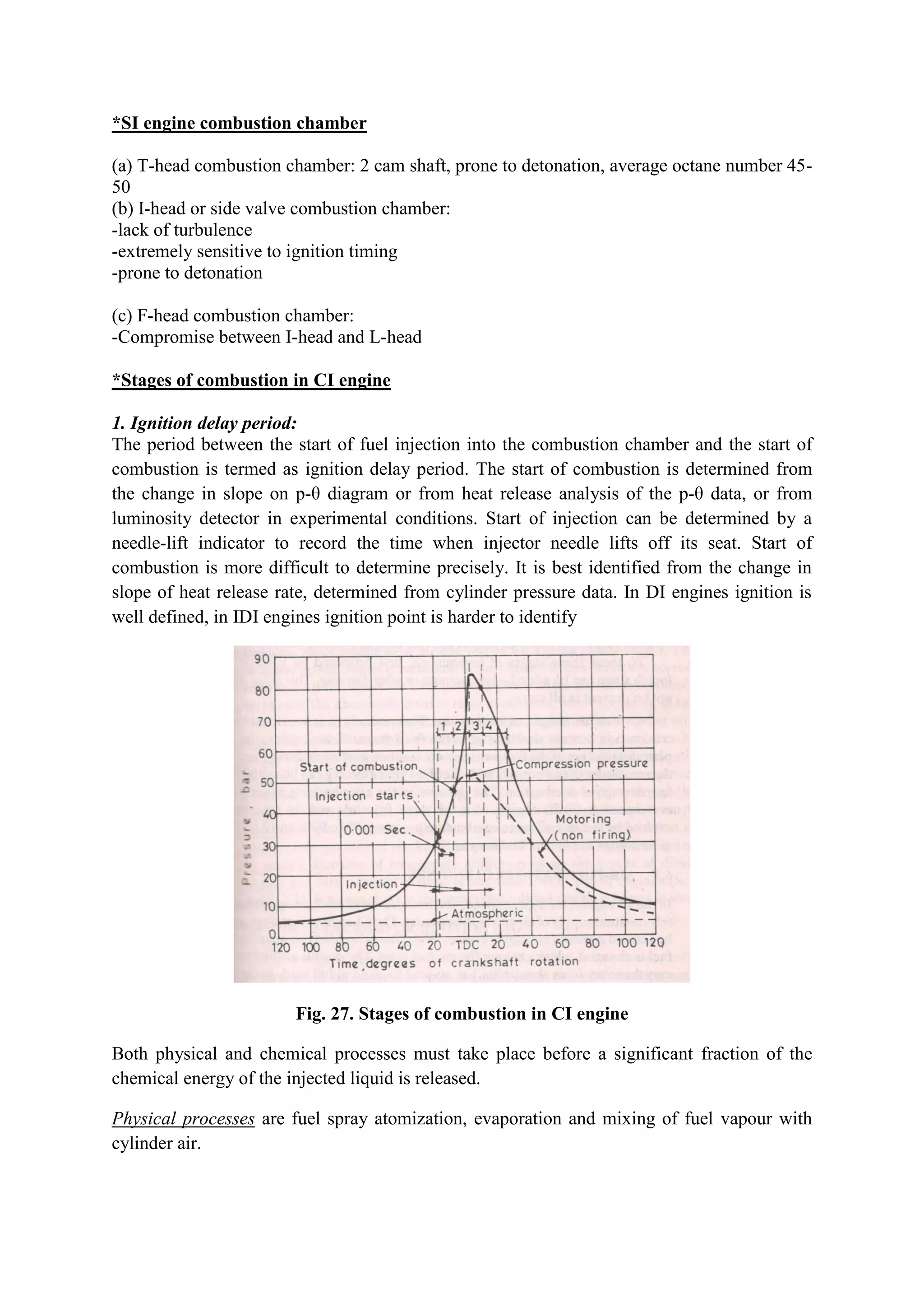 *SI engine combustion chamber
(a) T-head combustion chamber: 2 cam shaft, prone to detonation, average octane number 45-
50
(b) I-head or side valve combustion chamber:
-lack of turbulence
-extremely sensitive to ignition timing
-prone to detonation
(c) F-head combustion chamber:
-Compromise between I-head and L-head
*Stages of combustion in CI engine
1. Ignition delay period:
The period between the start of fuel injection into the combustion chamber and the start of
combustion is termed as ignition delay period. The start of combustion is determined from
the change in slope on p-θ diagram or from heat release analysis of the p-θ data, or from
luminosity detector in experimental conditions. Start of injection can be determined by a
needle-lift indicator to record the time when injector needle lifts off its seat. Start of
combustion is more difficult to determine precisely. It is best identified from the change in
slope of heat release rate, determined from cylinder pressure data. In DI engines ignition is
well defined, in IDI engines ignition point is harder to identify
Fig. 27. Stages of combustion in CI engine
Both physical and chemical processes must take place before a significant fraction of the
chemical energy of the injected liquid is released.
Physical processes are fuel spray atomization, evaporation and mixing of fuel vapour with
cylinder air.
 