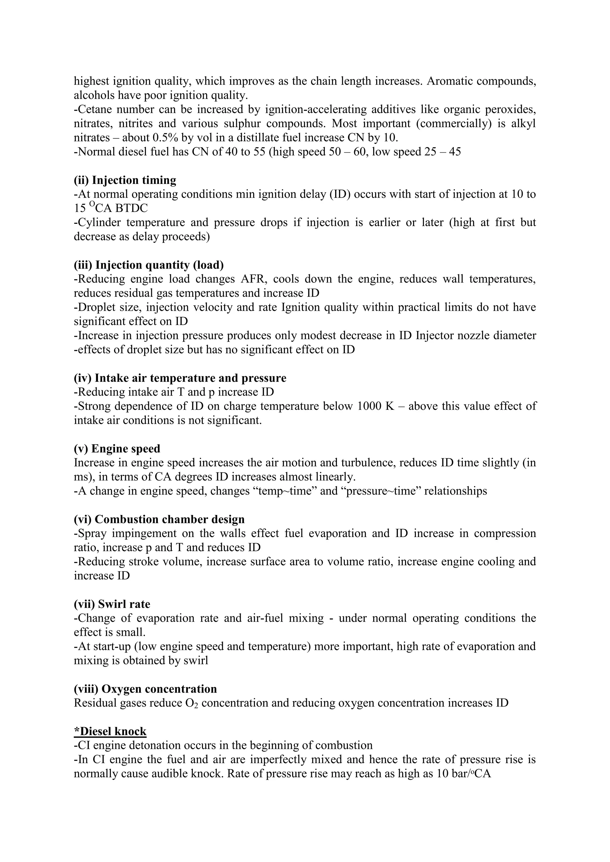 highest ignition quality, which improves as the chain length increases. Aromatic compounds,
alcohols have poor ignition quality.
-Cetane number can be increased by ignition-accelerating additives like organic peroxides,
nitrates, nitrites and various sulphur compounds. Most important (commercially) is alkyl
nitrates – about 0.5% by vol in a distillate fuel increase CN by 10.
-Normal diesel fuel has CN of 40 to 55 (high speed 50 – 60, low speed 25 – 45
(ii) Injection timing
-At normal operating conditions min ignition delay (ID) occurs with start of injection at 10 to
15 O
CA BTDC
-Cylinder temperature and pressure drops if injection is earlier or later (high at first but
decrease as delay proceeds)
(iii) Injection quantity (load)
-Reducing engine load changes AFR, cools down the engine, reduces wall temperatures,
reduces residual gas temperatures and increase ID
-Droplet size, injection velocity and rate Ignition quality within practical limits do not have
significant effect on ID
-Increase in injection pressure produces only modest decrease in ID Injector nozzle diameter
-effects of droplet size but has no significant effect on ID
(iv) Intake air temperature and pressure
-Reducing intake air T and p increase ID
-Strong dependence of ID on charge temperature below 1000 K – above this value effect of
intake air conditions is not significant.
(v) Engine speed
Increase in engine speed increases the air motion and turbulence, reduces ID time slightly (in
ms), in terms of CA degrees ID increases almost linearly.
-A change in engine speed, changes “temp~time” and “pressure~time” relationships
(vi) Combustion chamber design
-Spray impingement on the walls effect fuel evaporation and ID increase in compression
ratio, increase p and T and reduces ID
-Reducing stroke volume, increase surface area to volume ratio, increase engine cooling and
increase ID
(vii) Swirl rate
-Change of evaporation rate and air-fuel mixing - under normal operating conditions the
effect is small.
-At start-up (low engine speed and temperature) more important, high rate of evaporation and
mixing is obtained by swirl
(viii) Oxygen concentration
Residual gases reduce O2 concentration and reducing oxygen concentration increases ID
*Diesel knock
-CI engine detonation occurs in the beginning of combustion
-In CI engine the fuel and air are imperfectly mixed and hence the rate of pressure rise is
normally cause audible knock. Rate of pressure rise may reach as high as 10 bar/ᵒCA
 