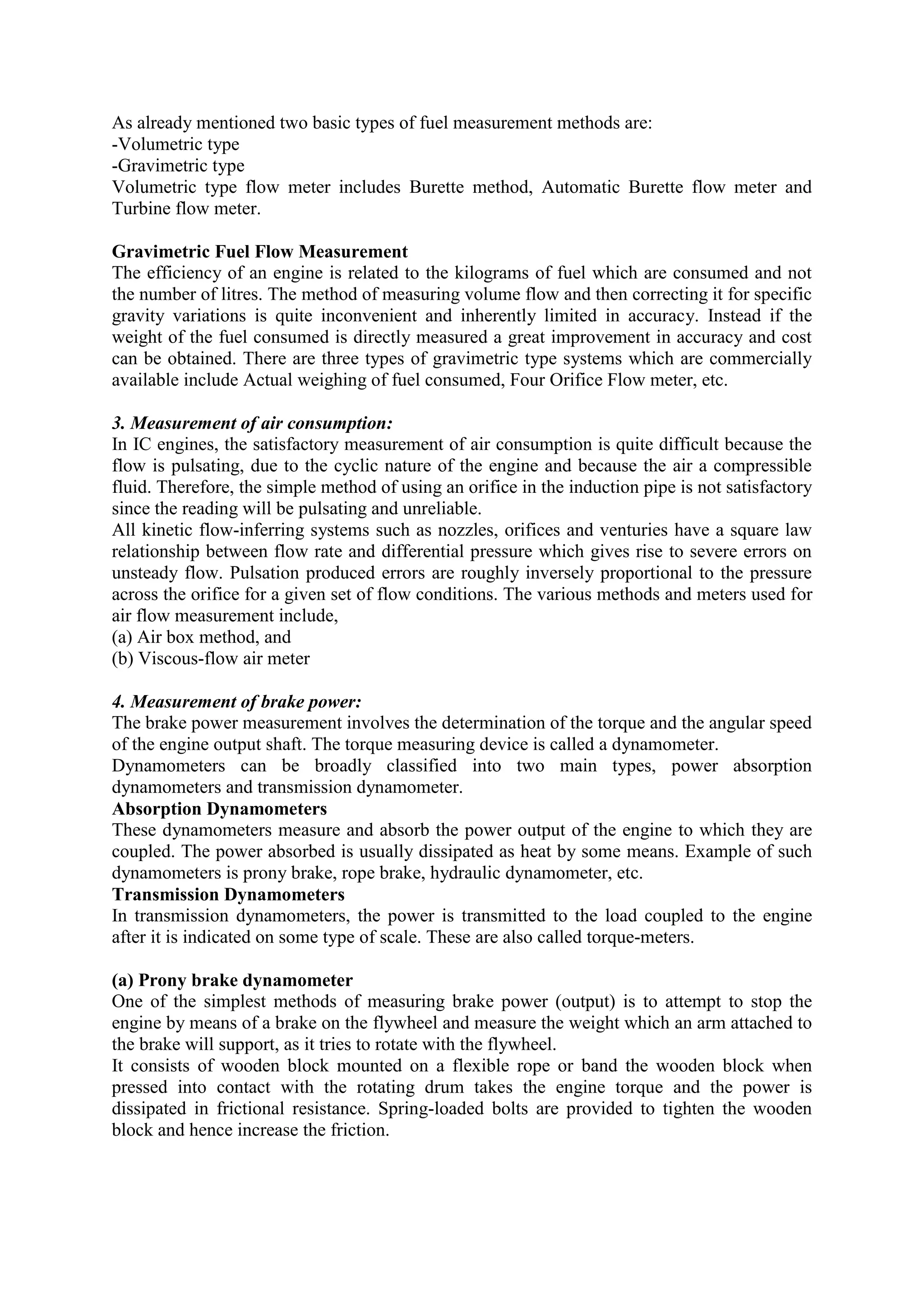 As already mentioned two basic types of fuel measurement methods are:
-Volumetric type
-Gravimetric type
Volumetric type flow meter includes Burette method, Automatic Burette flow meter and
Turbine flow meter.
Gravimetric Fuel Flow Measurement
The efficiency of an engine is related to the kilograms of fuel which are consumed and not
the number of litres. The method of measuring volume flow and then correcting it for specific
gravity variations is quite inconvenient and inherently limited in accuracy. Instead if the
weight of the fuel consumed is directly measured a great improvement in accuracy and cost
can be obtained. There are three types of gravimetric type systems which are commercially
available include Actual weighing of fuel consumed, Four Orifice Flow meter, etc.
3. Measurement of air consumption:
In IC engines, the satisfactory measurement of air consumption is quite difficult because the
flow is pulsating, due to the cyclic nature of the engine and because the air a compressible
fluid. Therefore, the simple method of using an orifice in the induction pipe is not satisfactory
since the reading will be pulsating and unreliable.
All kinetic flow-inferring systems such as nozzles, orifices and venturies have a square law
relationship between flow rate and differential pressure which gives rise to severe errors on
unsteady flow. Pulsation produced errors are roughly inversely proportional to the pressure
across the orifice for a given set of flow conditions. The various methods and meters used for
air flow measurement include,
(a) Air box method, and
(b) Viscous-flow air meter
4. Measurement of brake power:
The brake power measurement involves the determination of the torque and the angular speed
of the engine output shaft. The torque measuring device is called a dynamometer.
Dynamometers can be broadly classified into two main types, power absorption
dynamometers and transmission dynamometer.
Absorption Dynamometers
These dynamometers measure and absorb the power output of the engine to which they are
coupled. The power absorbed is usually dissipated as heat by some means. Example of such
dynamometers is prony brake, rope brake, hydraulic dynamometer, etc.
Transmission Dynamometers
In transmission dynamometers, the power is transmitted to the load coupled to the engine
after it is indicated on some type of scale. These are also called torque-meters.
(a) Prony brake dynamometer
One of the simplest methods of measuring brake power (output) is to attempt to stop the
engine by means of a brake on the flywheel and measure the weight which an arm attached to
the brake will support, as it tries to rotate with the flywheel.
It consists of wooden block mounted on a flexible rope or band the wooden block when
pressed into contact with the rotating drum takes the engine torque and the power is
dissipated in frictional resistance. Spring-loaded bolts are provided to tighten the wooden
block and hence increase the friction.
 