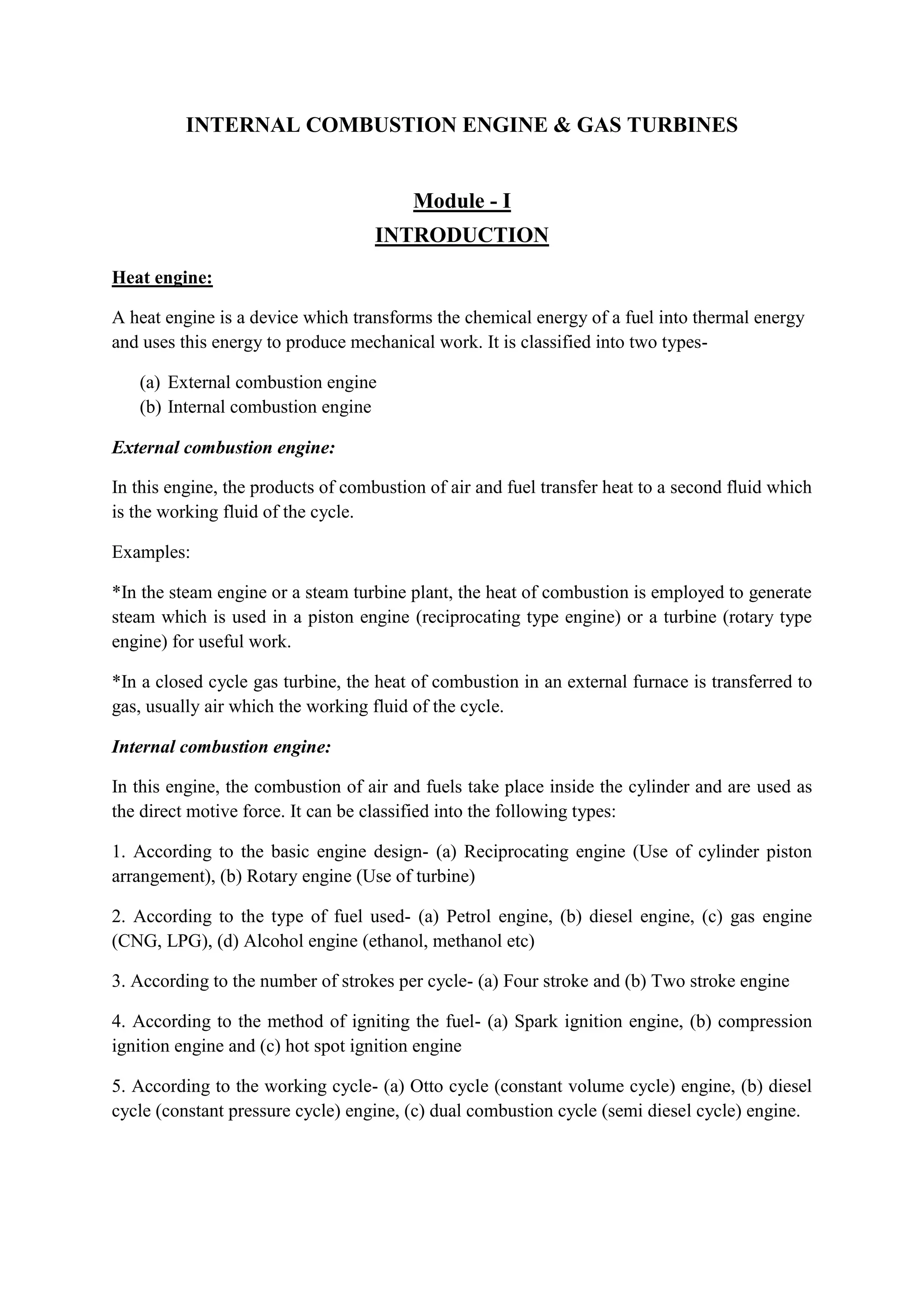 INTERNAL COMBUSTION ENGINE & GAS TURBINES
Module - I
INTRODUCTION
Heat engine:
A heat engine is a device which transforms the chemical energy of a fuel into thermal energy
and uses this energy to produce mechanical work. It is classified into two types-
(a) External combustion engine
(b) Internal combustion engine
External combustion engine:
In this engine, the products of combustion of air and fuel transfer heat to a second fluid which
is the working fluid of the cycle.
Examples:
*In the steam engine or a steam turbine plant, the heat of combustion is employed to generate
steam which is used in a piston engine (reciprocating type engine) or a turbine (rotary type
engine) for useful work.
*In a closed cycle gas turbine, the heat of combustion in an external furnace is transferred to
gas, usually air which the working fluid of the cycle.
Internal combustion engine:
In this engine, the combustion of air and fuels take place inside the cylinder and are used as
the direct motive force. It can be classified into the following types:
1. According to the basic engine design- (a) Reciprocating engine (Use of cylinder piston
arrangement), (b) Rotary engine (Use of turbine)
2. According to the type of fuel used- (a) Petrol engine, (b) diesel engine, (c) gas engine
(CNG, LPG), (d) Alcohol engine (ethanol, methanol etc)
3. According to the number of strokes per cycle- (a) Four stroke and (b) Two stroke engine
4. According to the method of igniting the fuel- (a) Spark ignition engine, (b) compression
ignition engine and (c) hot spot ignition engine
5. According to the working cycle- (a) Otto cycle (constant volume cycle) engine, (b) diesel
cycle (constant pressure cycle) engine, (c) dual combustion cycle (semi diesel cycle) engine.
 